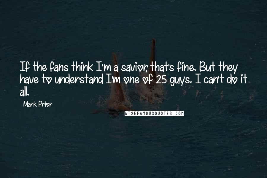 Mark Prior Quotes: If the fans think I'm a savior, that's fine. But they have to understand I'm one of 25 guys. I can't do it all.