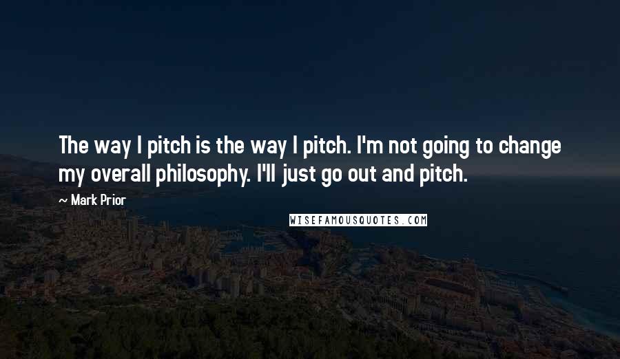 Mark Prior Quotes: The way I pitch is the way I pitch. I'm not going to change my overall philosophy. I'll just go out and pitch.