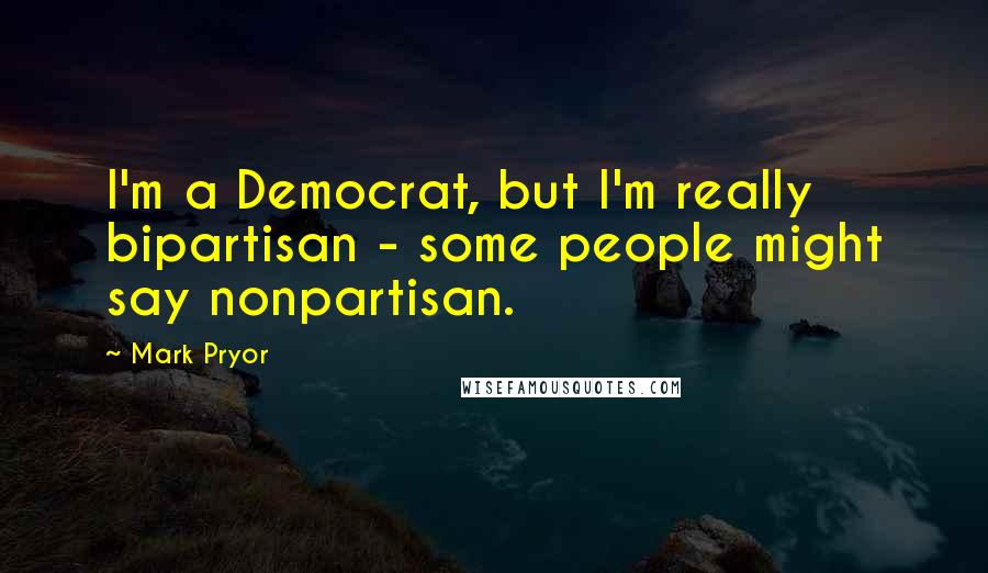 Mark Pryor Quotes: I'm a Democrat, but I'm really bipartisan - some people might say nonpartisan.