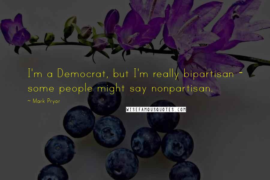 Mark Pryor Quotes: I'm a Democrat, but I'm really bipartisan - some people might say nonpartisan.