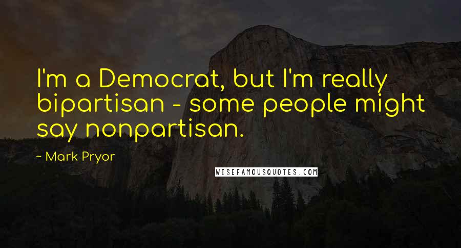 Mark Pryor Quotes: I'm a Democrat, but I'm really bipartisan - some people might say nonpartisan.