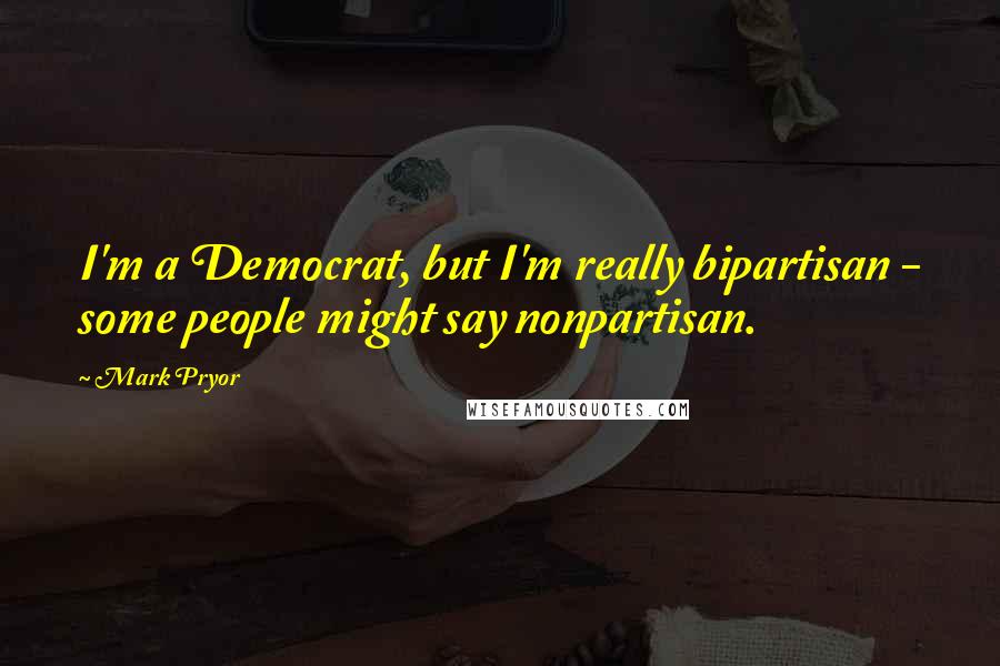 Mark Pryor Quotes: I'm a Democrat, but I'm really bipartisan - some people might say nonpartisan.