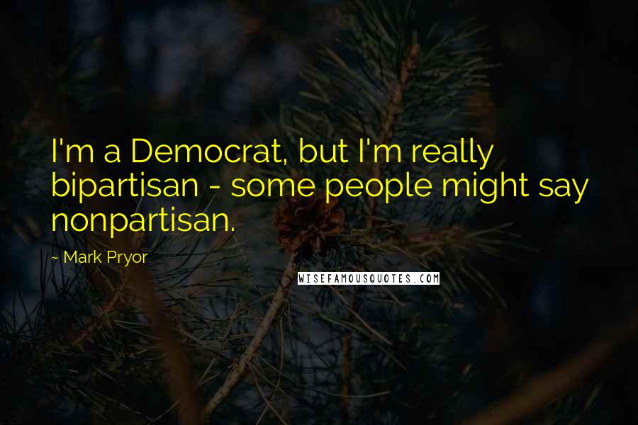 Mark Pryor Quotes: I'm a Democrat, but I'm really bipartisan - some people might say nonpartisan.