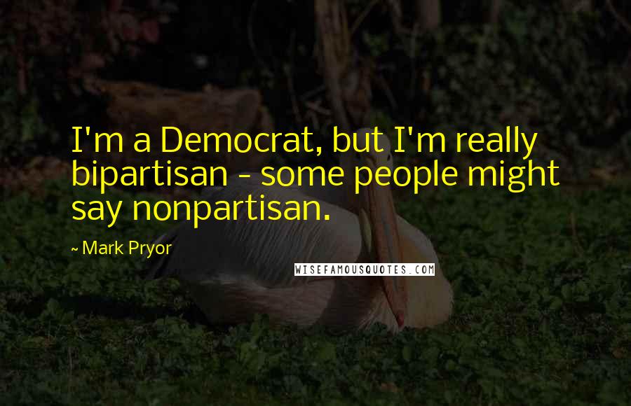 Mark Pryor Quotes: I'm a Democrat, but I'm really bipartisan - some people might say nonpartisan.