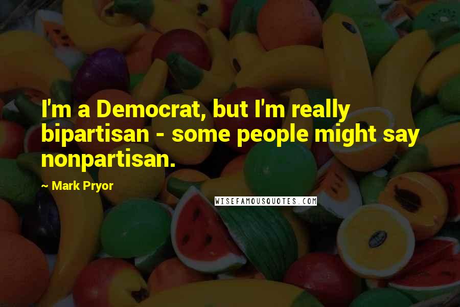 Mark Pryor Quotes: I'm a Democrat, but I'm really bipartisan - some people might say nonpartisan.