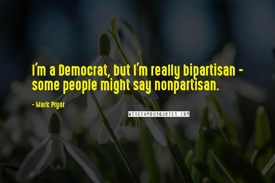 Mark Pryor Quotes: I'm a Democrat, but I'm really bipartisan - some people might say nonpartisan.