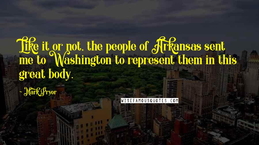 Mark Pryor Quotes: Like it or not, the people of Arkansas sent me to Washington to represent them in this great body.