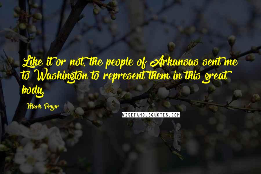 Mark Pryor Quotes: Like it or not, the people of Arkansas sent me to Washington to represent them in this great body.