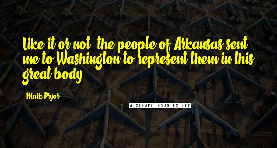 Mark Pryor Quotes: Like it or not, the people of Arkansas sent me to Washington to represent them in this great body.