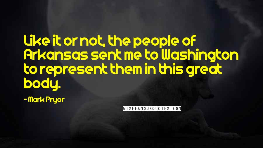 Mark Pryor Quotes: Like it or not, the people of Arkansas sent me to Washington to represent them in this great body.