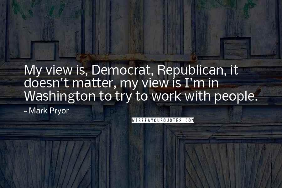 Mark Pryor Quotes: My view is, Democrat, Republican, it doesn't matter, my view is I'm in Washington to try to work with people.