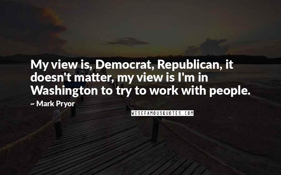 Mark Pryor Quotes: My view is, Democrat, Republican, it doesn't matter, my view is I'm in Washington to try to work with people.