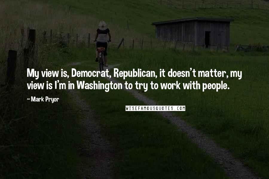 Mark Pryor Quotes: My view is, Democrat, Republican, it doesn't matter, my view is I'm in Washington to try to work with people.