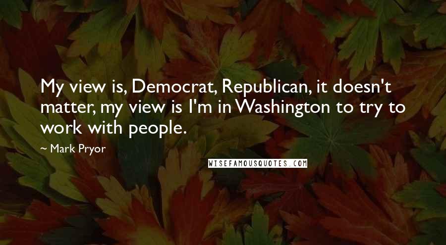 Mark Pryor Quotes: My view is, Democrat, Republican, it doesn't matter, my view is I'm in Washington to try to work with people.