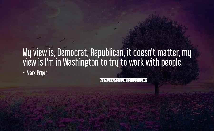 Mark Pryor Quotes: My view is, Democrat, Republican, it doesn't matter, my view is I'm in Washington to try to work with people.