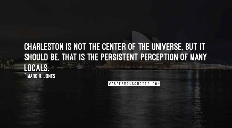 Mark R. Jones Quotes: Charleston is not the center of the universe, but it should be. That is the persistent perception of many locals.