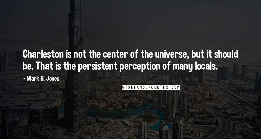 Mark R. Jones Quotes: Charleston is not the center of the universe, but it should be. That is the persistent perception of many locals.