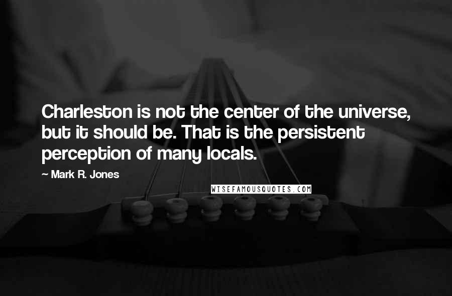 Mark R. Jones Quotes: Charleston is not the center of the universe, but it should be. That is the persistent perception of many locals.