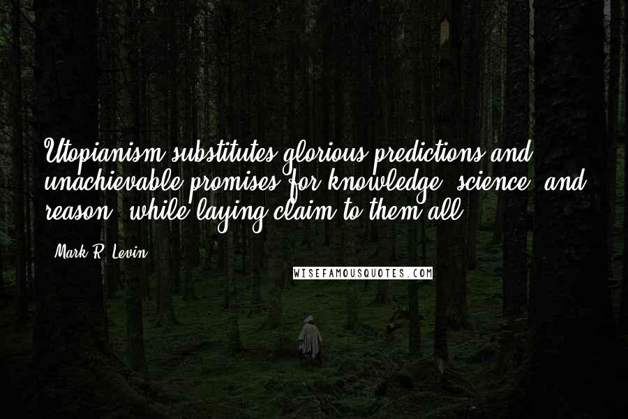 Mark R. Levin Quotes: Utopianism substitutes glorious predictions and unachievable promises for knowledge, science, and reason, while laying claim to them all.