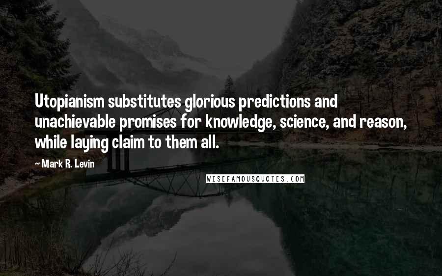 Mark R. Levin Quotes: Utopianism substitutes glorious predictions and unachievable promises for knowledge, science, and reason, while laying claim to them all.
