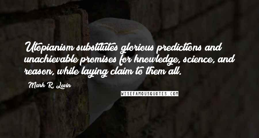 Mark R. Levin Quotes: Utopianism substitutes glorious predictions and unachievable promises for knowledge, science, and reason, while laying claim to them all.