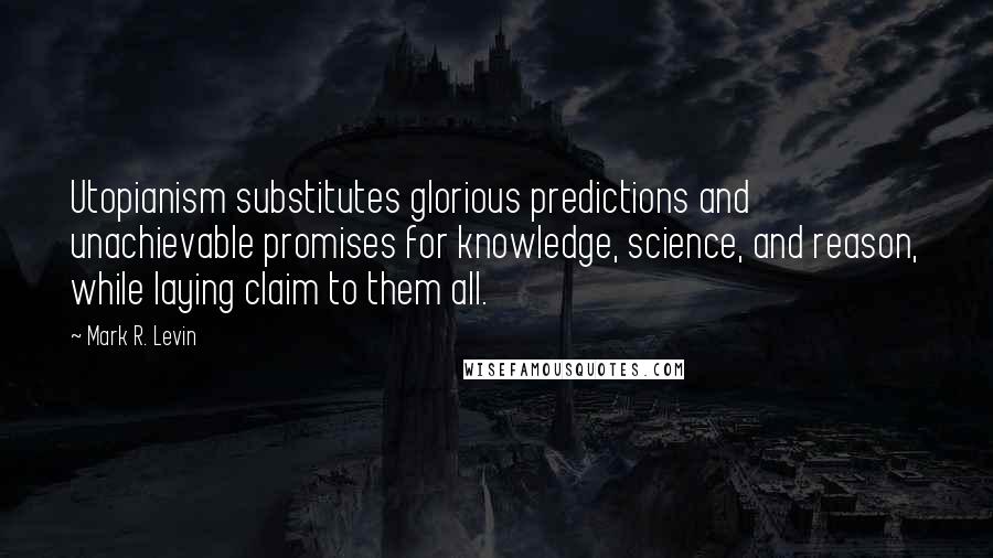 Mark R. Levin Quotes: Utopianism substitutes glorious predictions and unachievable promises for knowledge, science, and reason, while laying claim to them all.