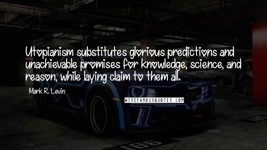 Mark R. Levin Quotes: Utopianism substitutes glorious predictions and unachievable promises for knowledge, science, and reason, while laying claim to them all.
