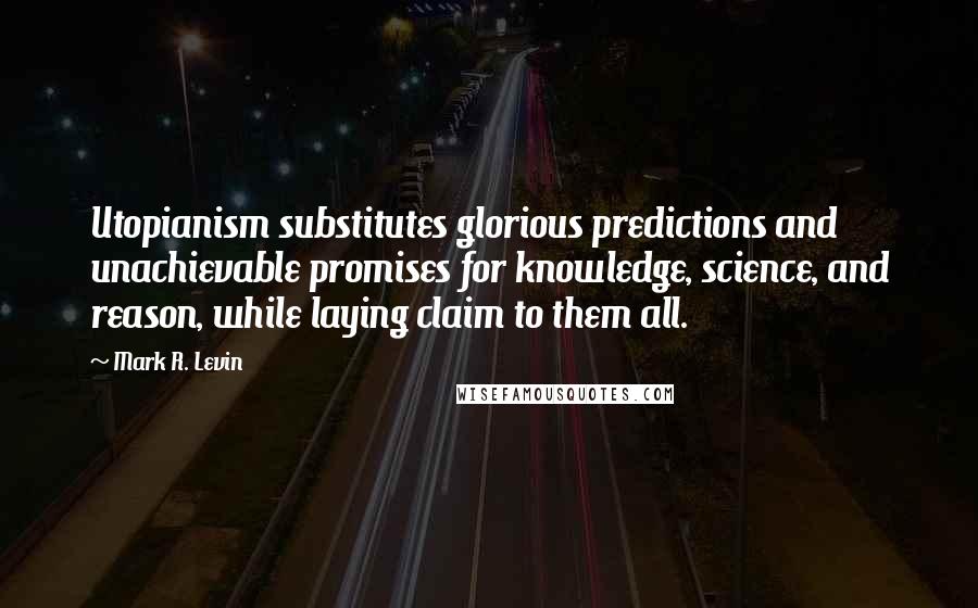 Mark R. Levin Quotes: Utopianism substitutes glorious predictions and unachievable promises for knowledge, science, and reason, while laying claim to them all.