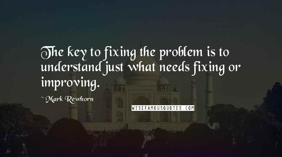 Mark Rewhorn Quotes: The key to fixing the problem is to understand just what needs fixing or improving.