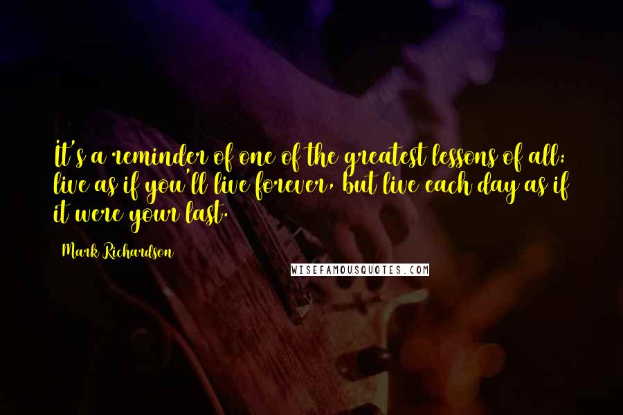 Mark Richardson Quotes: It's a reminder of one of the greatest lessons of all: live as if you'll live forever, but live each day as if it were your last.