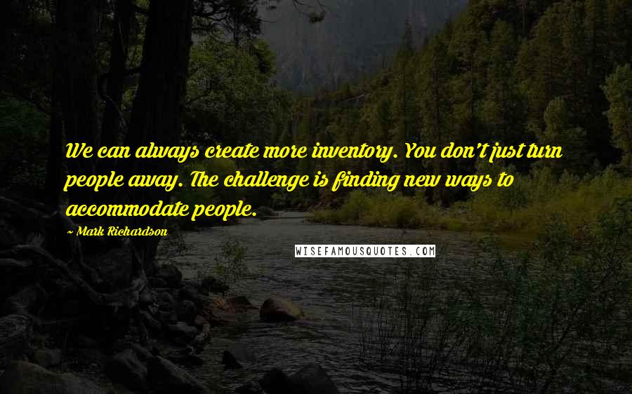 Mark Richardson Quotes: We can always create more inventory. You don't just turn people away. The challenge is finding new ways to accommodate people.