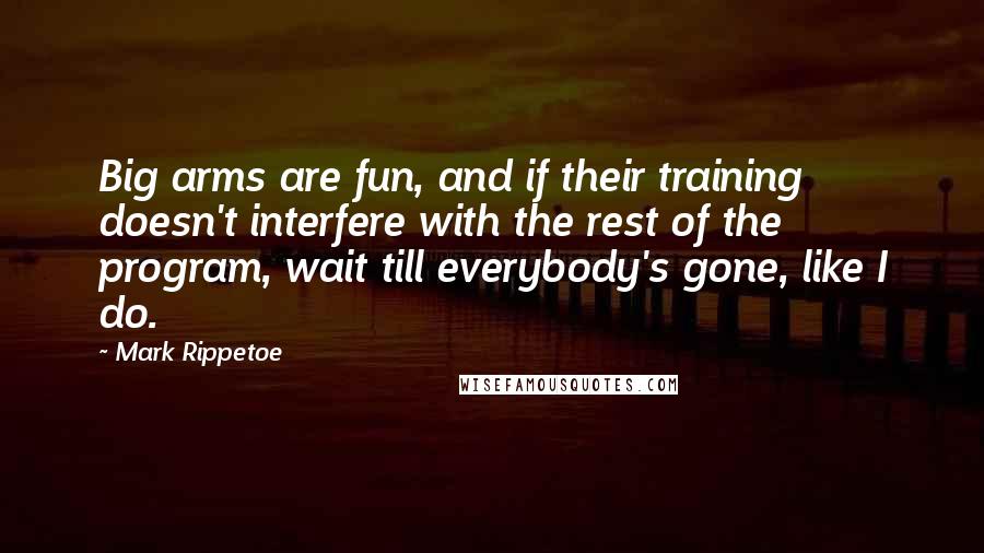 Mark Rippetoe Quotes: Big arms are fun, and if their training doesn't interfere with the rest of the program, wait till everybody's gone, like I do.