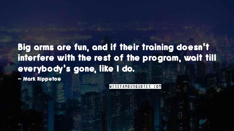 Mark Rippetoe Quotes: Big arms are fun, and if their training doesn't interfere with the rest of the program, wait till everybody's gone, like I do.