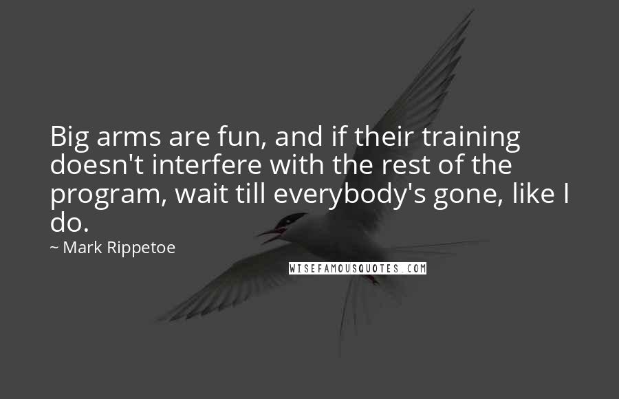 Mark Rippetoe Quotes: Big arms are fun, and if their training doesn't interfere with the rest of the program, wait till everybody's gone, like I do.