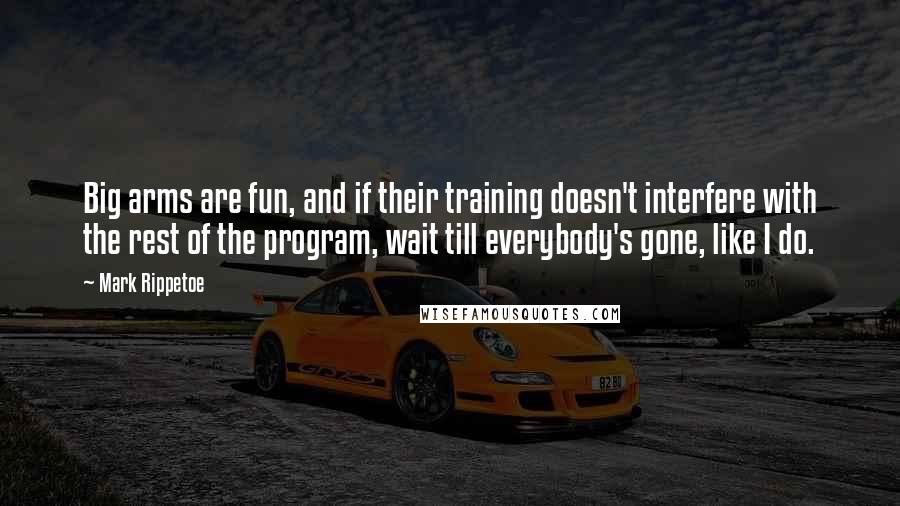 Mark Rippetoe Quotes: Big arms are fun, and if their training doesn't interfere with the rest of the program, wait till everybody's gone, like I do.