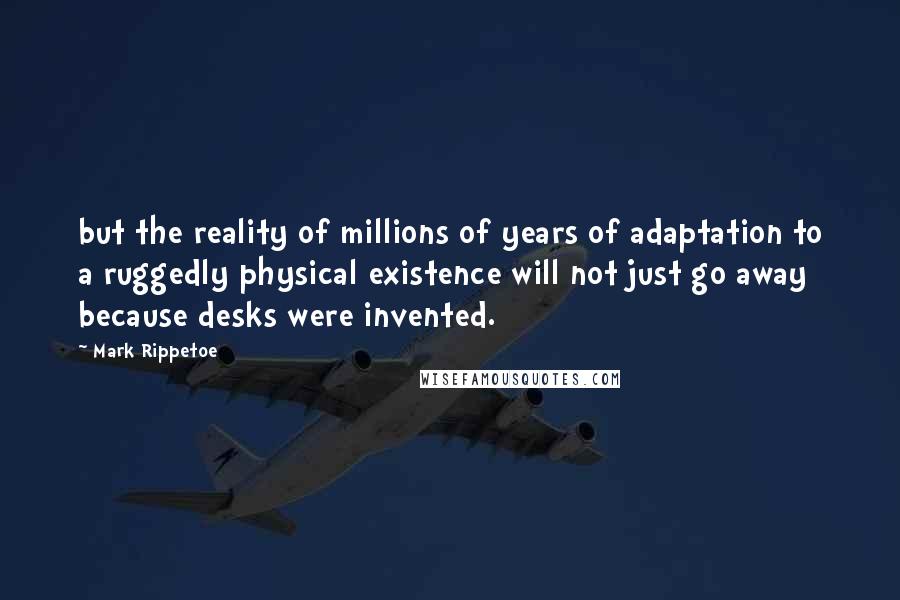 Mark Rippetoe Quotes: but the reality of millions of years of adaptation to a ruggedly physical existence will not just go away because desks were invented.