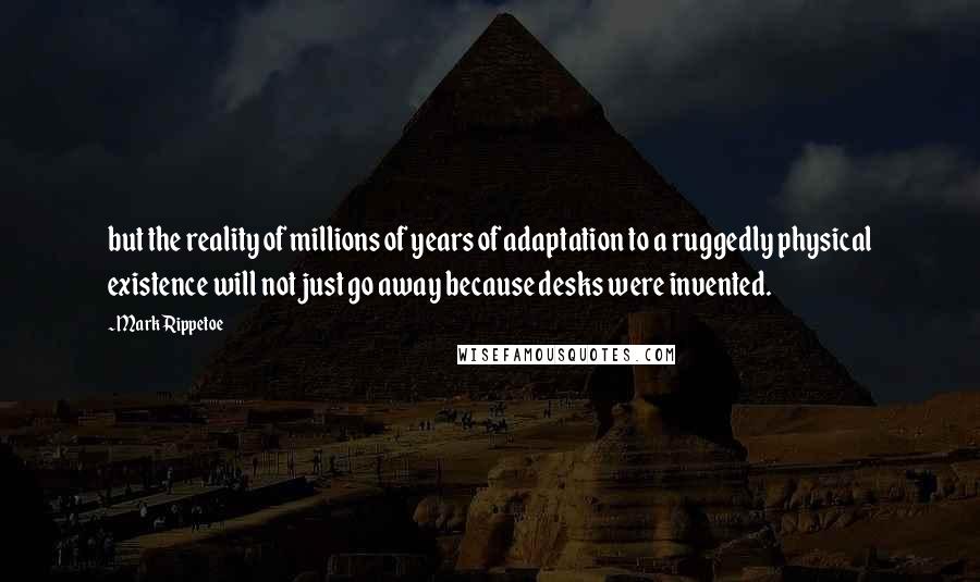 Mark Rippetoe Quotes: but the reality of millions of years of adaptation to a ruggedly physical existence will not just go away because desks were invented.