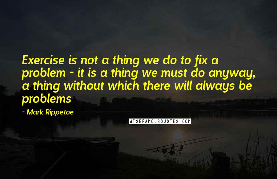 Mark Rippetoe Quotes: Exercise is not a thing we do to fix a problem - it is a thing we must do anyway, a thing without which there will always be problems