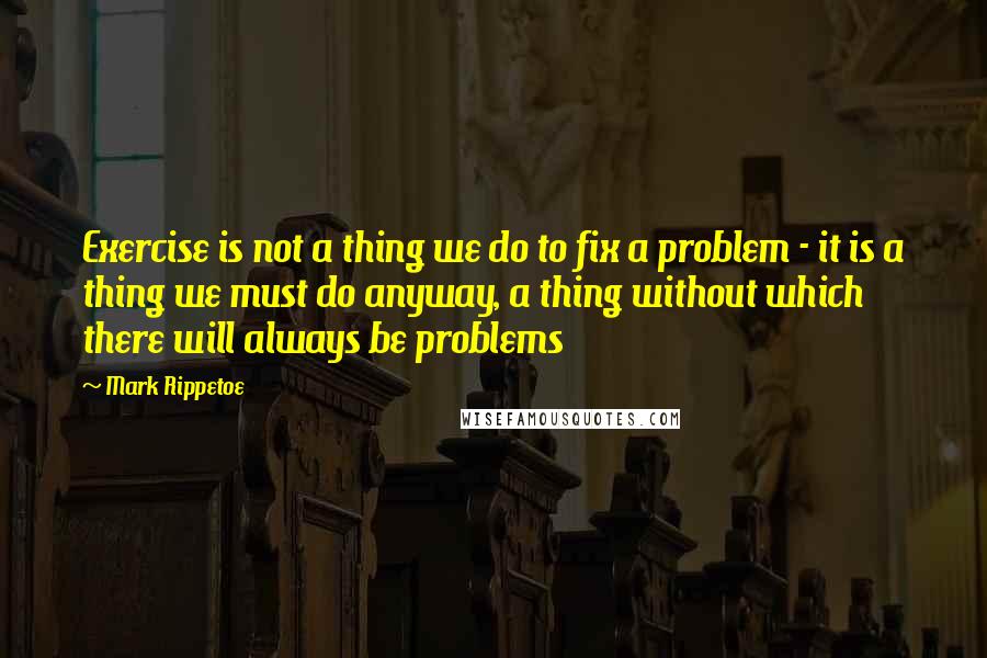 Mark Rippetoe Quotes: Exercise is not a thing we do to fix a problem - it is a thing we must do anyway, a thing without which there will always be problems