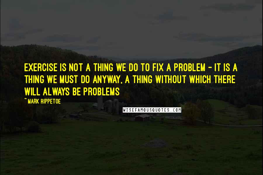 Mark Rippetoe Quotes: Exercise is not a thing we do to fix a problem - it is a thing we must do anyway, a thing without which there will always be problems