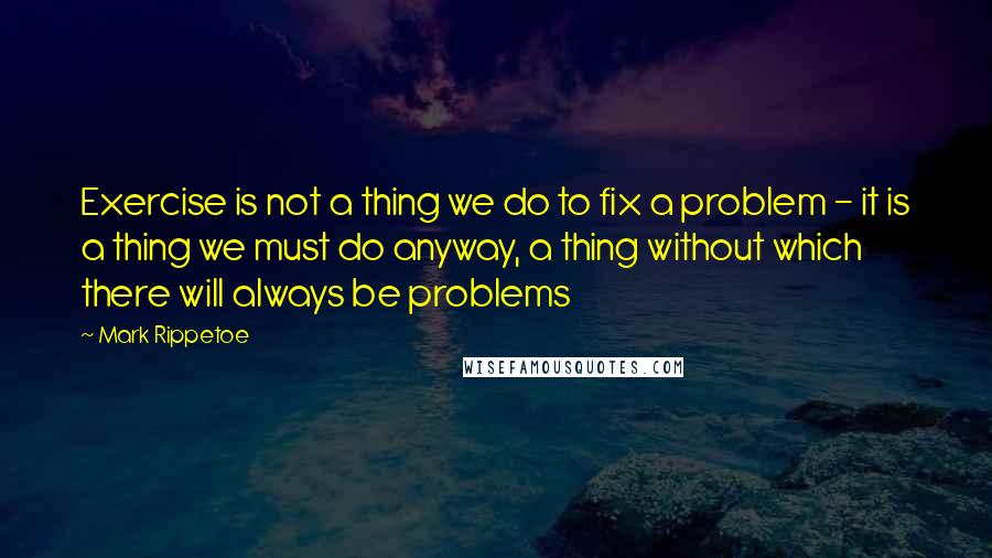 Mark Rippetoe Quotes: Exercise is not a thing we do to fix a problem - it is a thing we must do anyway, a thing without which there will always be problems