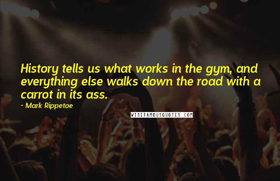 Mark Rippetoe Quotes: History tells us what works in the gym, and everything else walks down the road with a carrot in its ass.