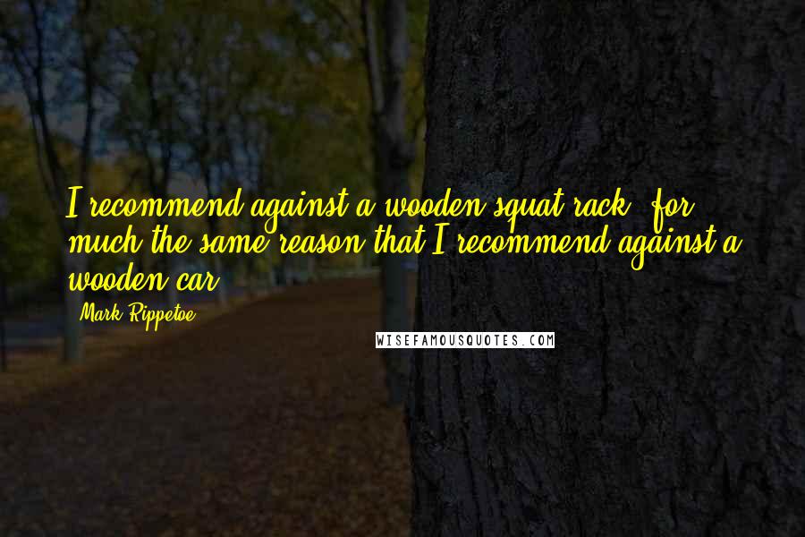 Mark Rippetoe Quotes: I recommend against a wooden squat rack, for much the same reason that I recommend against a wooden car.