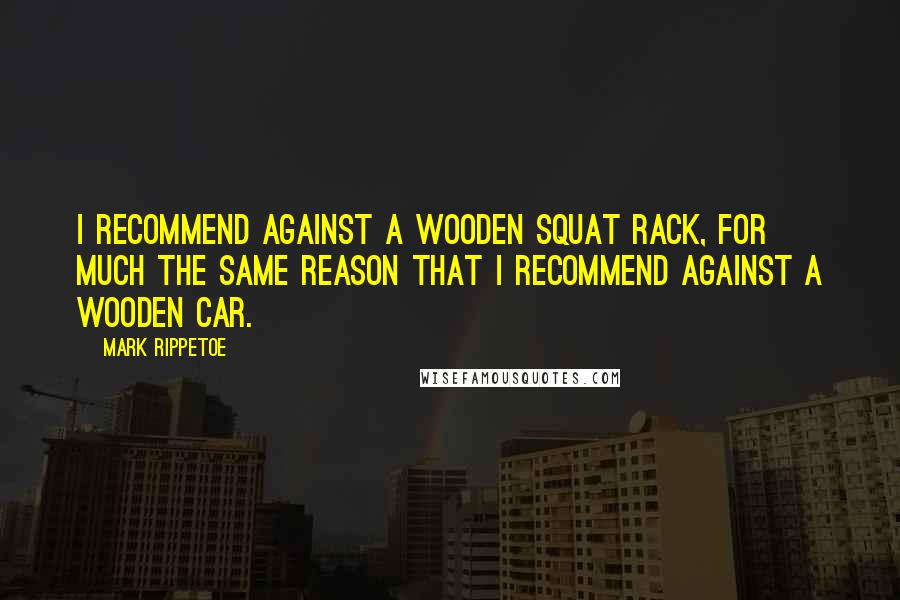 Mark Rippetoe Quotes: I recommend against a wooden squat rack, for much the same reason that I recommend against a wooden car.