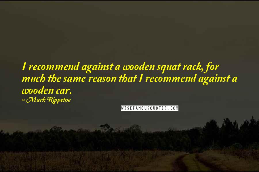 Mark Rippetoe Quotes: I recommend against a wooden squat rack, for much the same reason that I recommend against a wooden car.