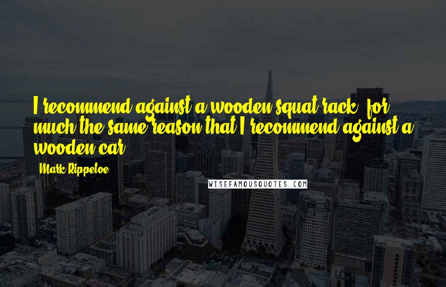 Mark Rippetoe Quotes: I recommend against a wooden squat rack, for much the same reason that I recommend against a wooden car.