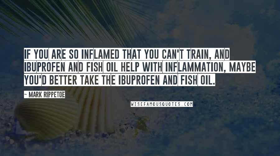 Mark Rippetoe Quotes: If you are so inflamed that you can't train, and ibuprofen and fish oil help with inflammation, maybe you'd better take the ibuprofen and fish oil.