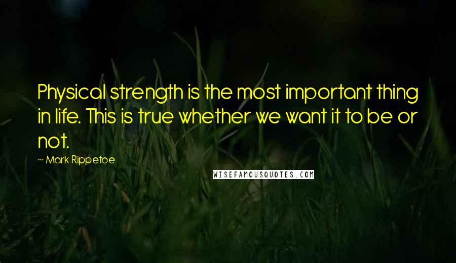 Mark Rippetoe Quotes: Physical strength is the most important thing in life. This is true whether we want it to be or not.