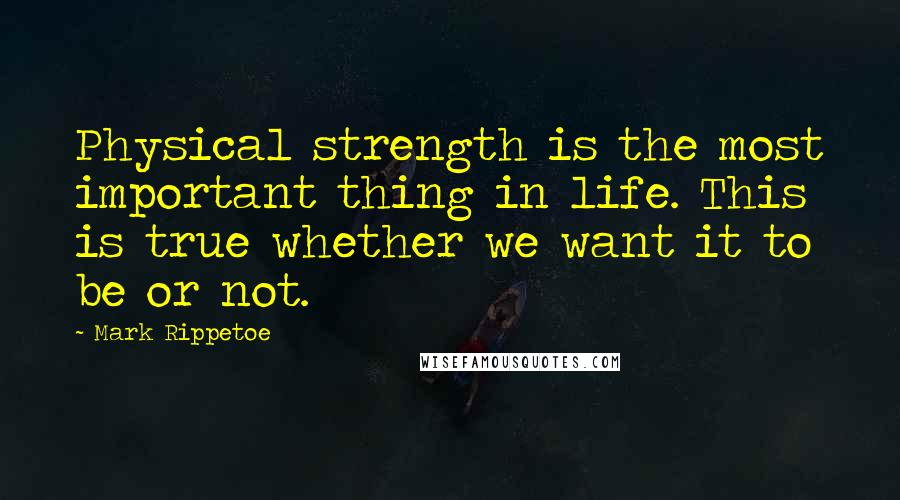 Mark Rippetoe Quotes: Physical strength is the most important thing in life. This is true whether we want it to be or not.