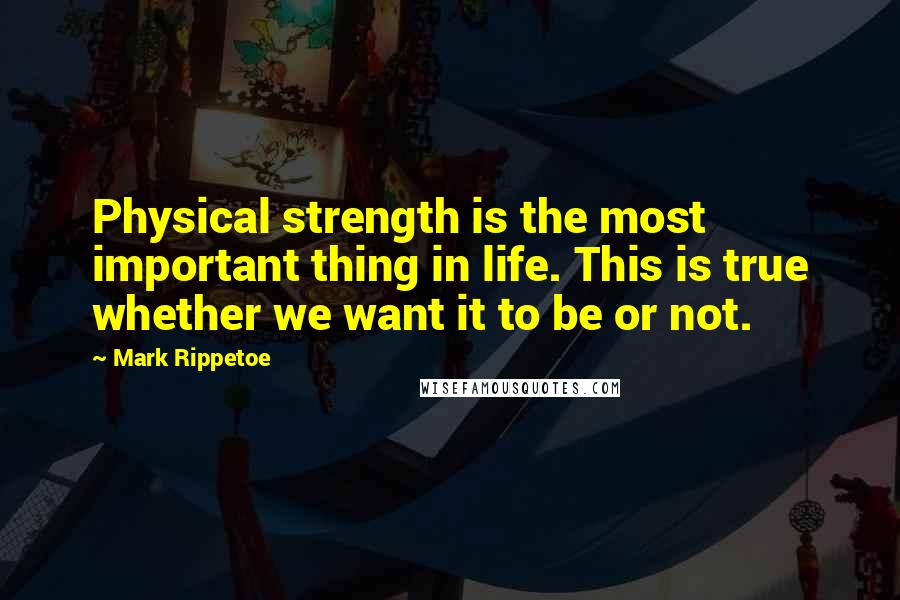Mark Rippetoe Quotes: Physical strength is the most important thing in life. This is true whether we want it to be or not.